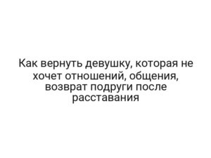 Как вернуть девушку, которая не хочет отношений, общения, возврат подруги после расставания