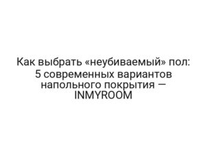 Как выбрать «неубиваемый» пол: 5 современных вариантов напольного покрытия — INMYROOM