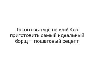 Такого вы ещё не ели! Как приготовить самый идеальный борщ — пошаговый рецепт