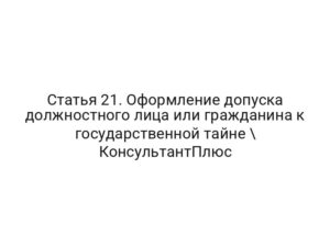 Статья 21. Оформление допуска должностного лица или гражданина к государственной тайне \ КонсультантПлюс